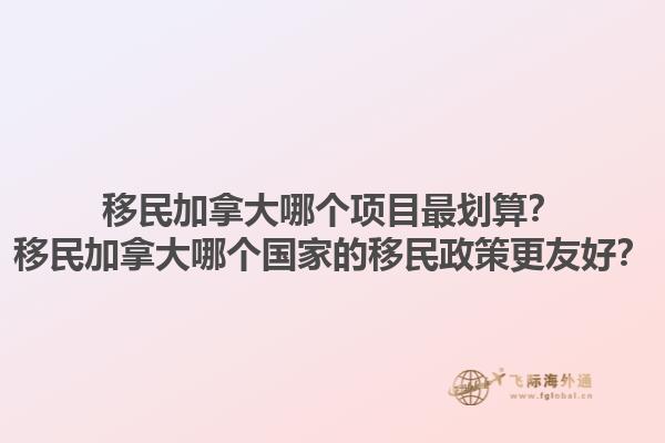 移民加拿大哪個項目最劃算？移民加拿大哪個國家的移民政策更友好？