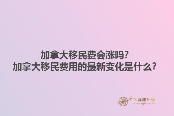 加拿大移民費(fèi)會(huì)漲嗎？加拿大移民費(fèi)用的最新變化是什么？1.jpg