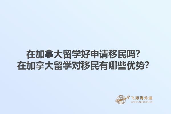 在加拿大留學好申請移民嗎？在加拿大留學對移民有哪些優(yōu)勢？1.jpg