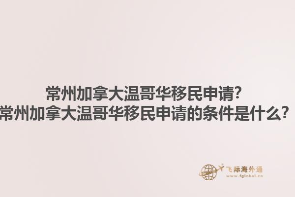常州加拿大溫哥華移民申請？常州加拿大溫哥華移民申請的條件是什么？1.jpg