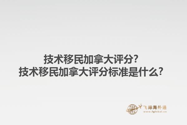 技術移民加拿大評分？技術移民加拿大評分標準是什么？1.jpg