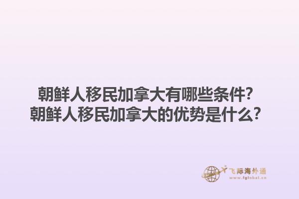 朝鮮人移民加拿大有哪些條件？朝鮮人移民加拿大的優(yōu)勢(shì)是什么？1.jpg