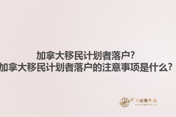 加拿大移民計劃者落戶？加拿大移民計劃者落戶的注意事項是什么？1.jpg