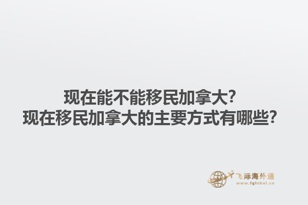 現(xiàn)在能不能移民加拿大？現(xiàn)在移民加拿大的主要方式有哪些？1.jpg