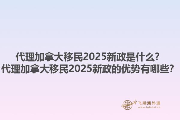 代理加拿大移民2025新政是什么？代理加拿大移民2025新政的優(yōu)勢(shì)有哪些？1.jpg