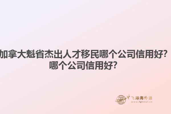 加拿大魁省杰出人才移民哪個(gè)公司信用好？哪個(gè)公司信用好？1.jpg