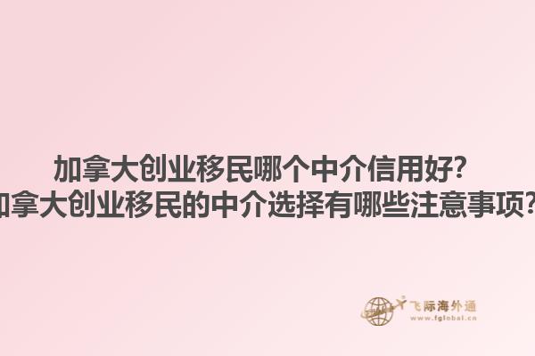 加拿大創(chuàng)業(yè)移民哪個中介信用好？加拿大創(chuàng)業(yè)移民的中介選擇有哪些注意事項？1.jpg