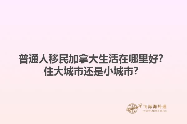 普通人移民加拿大生活在哪里好？住大城市還是小城市？1.jpg