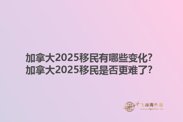 加拿大2025移民有哪些變化？加拿大2025移民是否更難了？1.jpg
