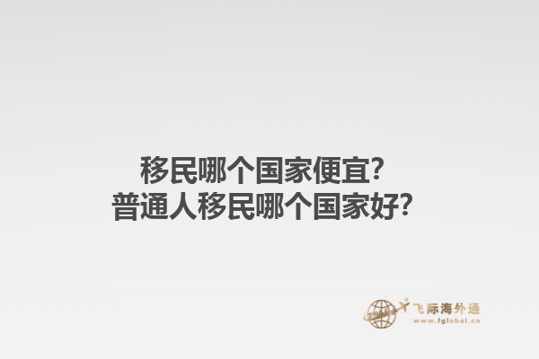 移民哪個國家便宜？普通人移民哪個國家好？1.jpg