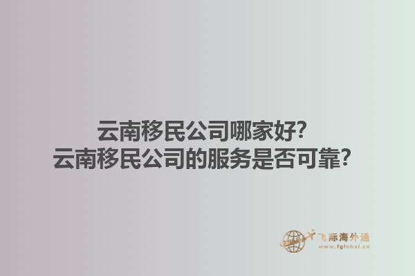 云南移民公司哪家好？云南移民公司的服務(wù)是否可靠？1.jpg
