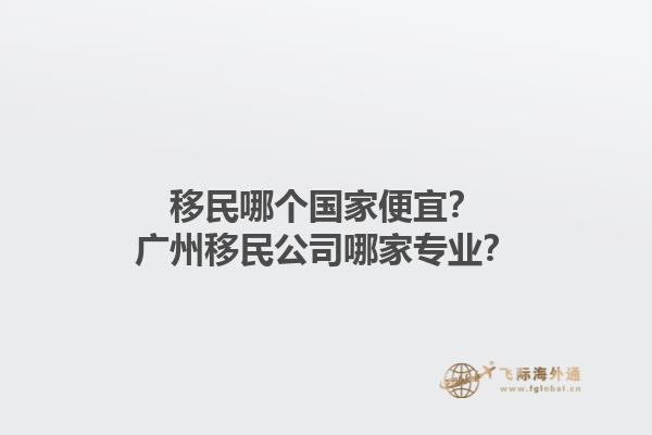 移民哪個國家便宜？廣州移民公司哪家專業(yè)？1.jpg