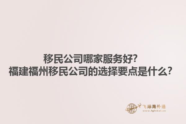 移民公司哪家服務(wù)好？福建福州移民公司的選擇要點是什么？1.jpg