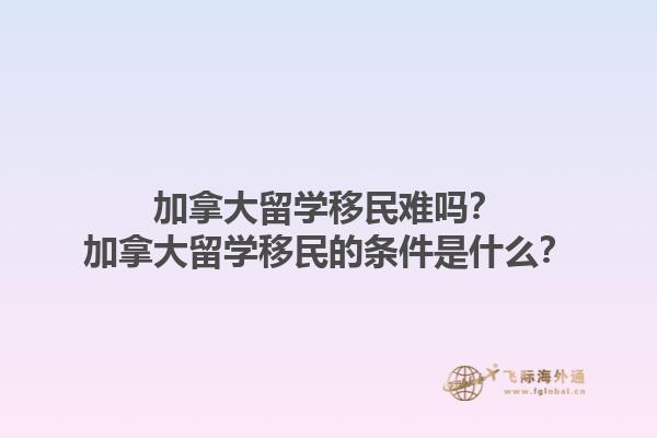 加拿大留學(xué)移民難嗎？加拿大留學(xué)移民的條件是什么？1.jpg