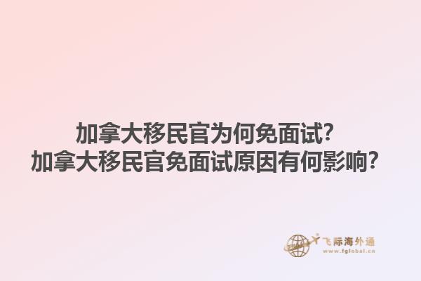 加拿大移民官為何免面試？加拿大移民官免面試原因有何影響？1.jpg