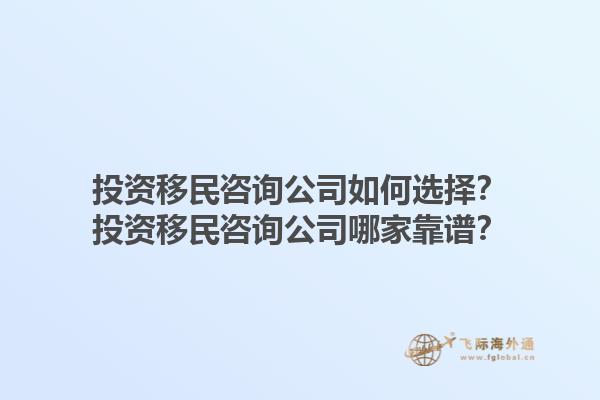 投資移民咨詢公司如何選擇？投資移民咨詢公司哪家靠譜？1.jpg