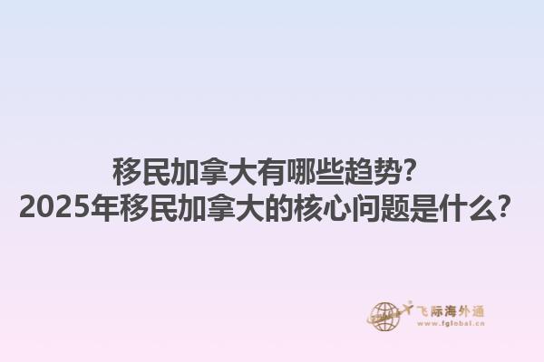 移民加拿大有哪些趨勢？2025年移民加拿大的核心問題是什么？1.jpg