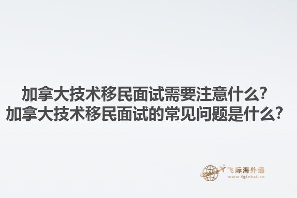 加拿大技術(shù)移民面試需要注意什么？加拿大技術(shù)移民面試的常見問題是什么？1.jpg
