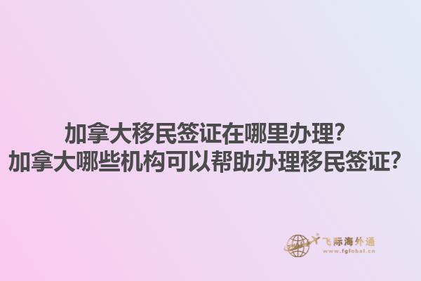 加拿大移民簽證在哪里辦理？加拿大哪些機構(gòu)可以幫助辦理移民簽證？1.jpg