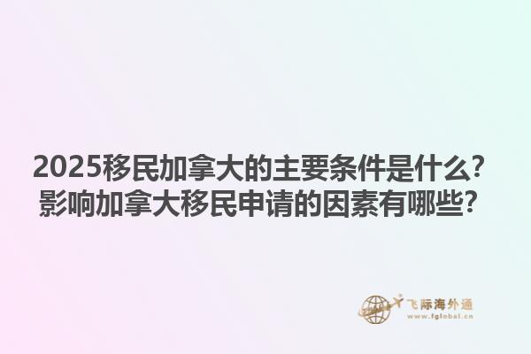2025移民加拿大的主要條件是什么？影響加拿大移民申請的因素有哪些？1.jpg