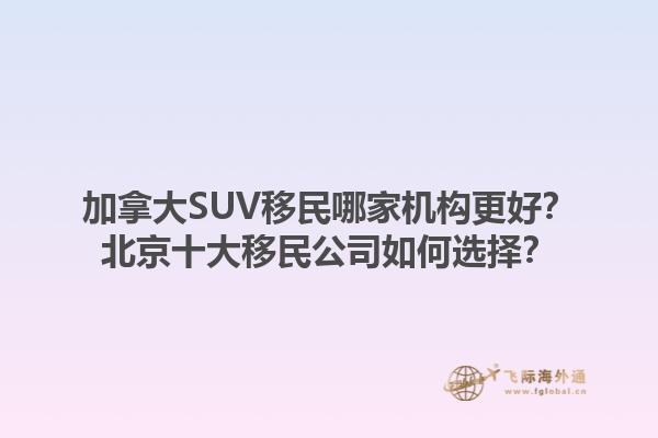加拿大SUV移民哪家機(jī)構(gòu)更好？北京十大移民公司如何選擇？1.jpg