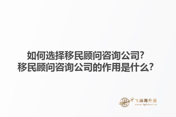 如何選擇移民顧問咨詢公司？移民顧問咨詢公司的作用是什么？1.jpg