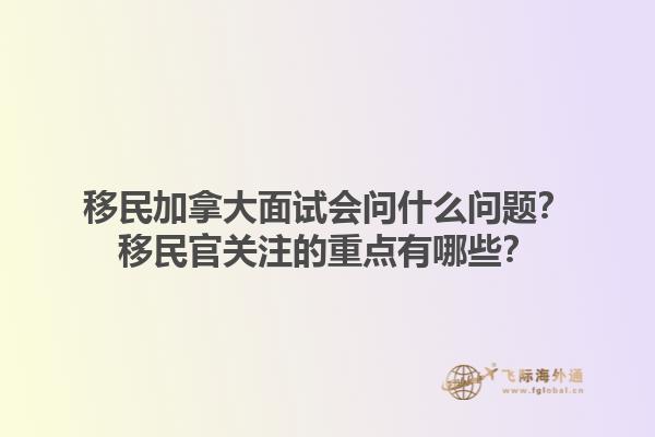 移民加拿大面試會(huì)問(wèn)什么問(wèn)題？移民官關(guān)注的重點(diǎn)有哪些？1.jpg