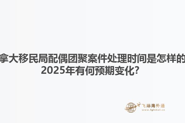 加拿大移民局配偶團聚案件處理時間是怎樣的？2025年有何預期變化？
