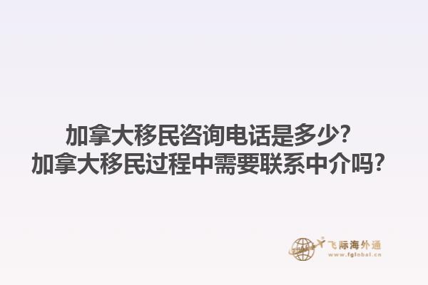 加拿大移民咨詢(xún)電話是多少？加拿大移民過(guò)程中需要聯(lián)系中介嗎？1.jpg