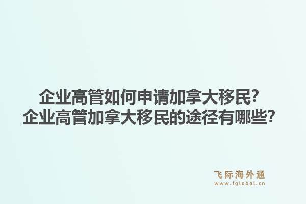 企業(yè)高管如何申請加拿大移民？企業(yè)高管加拿大移民的途徑有哪些？1.jpg