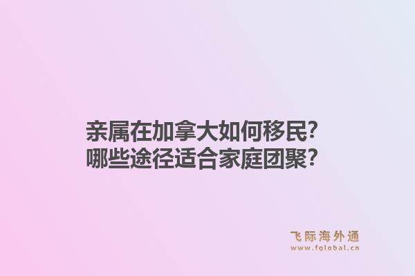 親屬在加拿大如何移民？哪些途徑適合家庭團聚？1.jpg