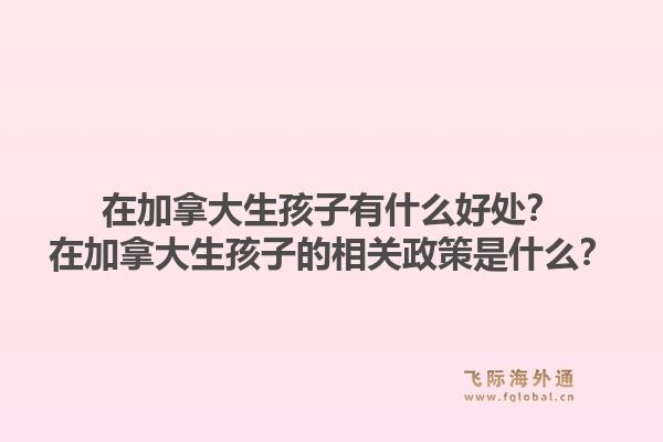 在加拿大生孩子有什么好處？在加拿大生孩子的相關(guān)政策是什么？1.jpg