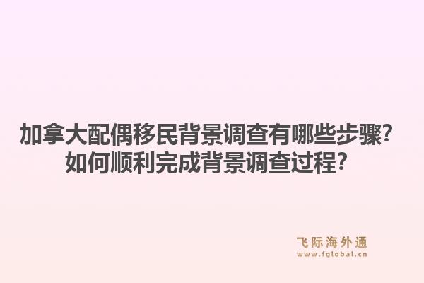 加拿大配偶移民背景調(diào)查有哪些步驟？如何順利完成背景調(diào)查過程？1.jpg