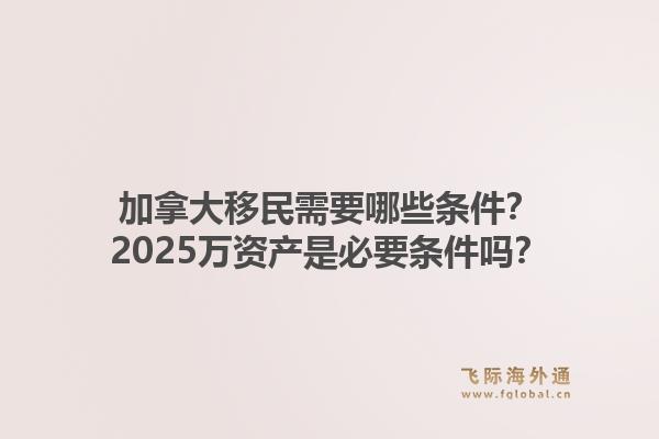 加拿大移民需要哪些條件？2025萬資產(chǎn)是必要條件嗎？1.jpg