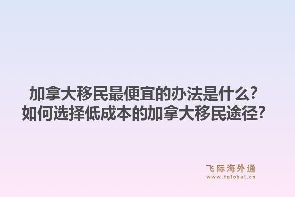 加拿大移民最便宜的辦法是什么？如何選擇低成本的加拿大移民途徑？1.jpg