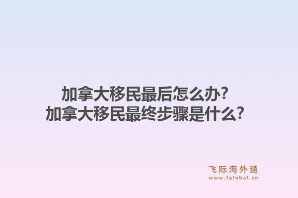 加拿大移民最后怎么辦？加拿大移民最終步驟是什么？1.jpg