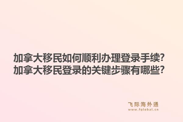 加拿大移民如何順利辦理登錄手續(xù)？加拿大移民登錄的關(guān)鍵步驟有哪些？1.jpg