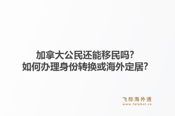 加拿大公民還能移民嗎？如何辦理身份轉(zhuǎn)換或海外定居？1.jpg