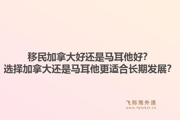 移民加拿大好還是馬耳他好？選擇加拿大還是馬耳他更適合長期發(fā)展？