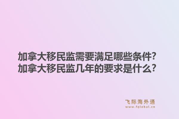 加拿大移民監(jiān)需要滿足哪些條件？加拿大移民監(jiān)幾年的要求是什么？