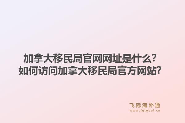 加拿大移民局官網(wǎng)網(wǎng)址是什么？如何訪問加拿大移民局官方網(wǎng)站？