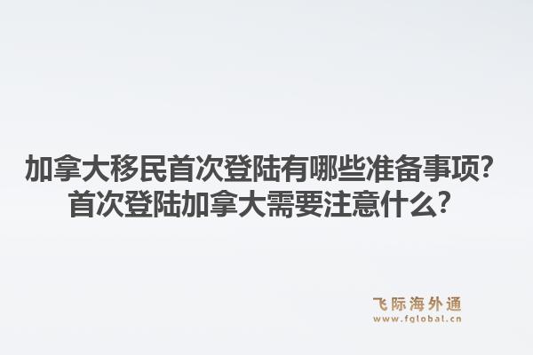 加拿大移民首次登陸有哪些準備事項？首次登陸加拿大需要注意什么？