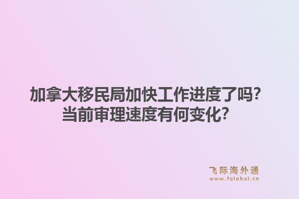 加拿大移民局加快工作進度了嗎？當前審理速度有何變化？1.jpg