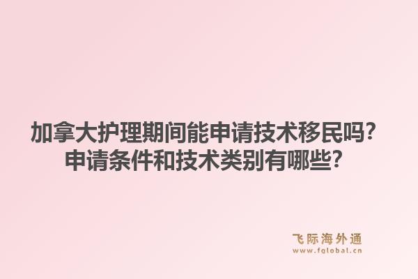 加拿大護理期間能申請技術(shù)移民嗎？申請條件和技術(shù)類別有哪些？1.jpg
