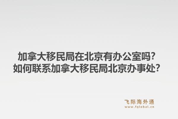 加拿大移民局在北京有辦公室嗎？如何聯(lián)系加拿大移民局北京辦事處？1.jpg