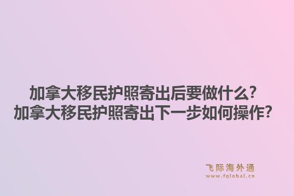 加拿大移民護(hù)照寄出后要做什么？加拿大移民護(hù)照寄出下一步如何操作？