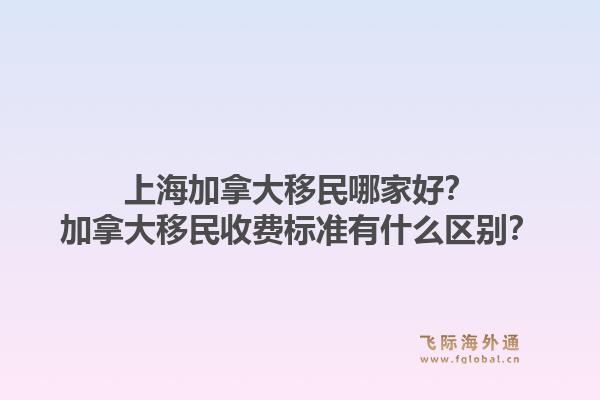 上海加拿大移民哪家好？加拿大移民收費(fèi)標(biāo)準(zhǔn)有什么區(qū)別？1.jpg