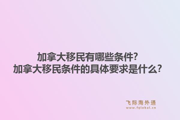 加拿大移民有哪些條件？加拿大移民條件的具體要求是什么？1.jpg