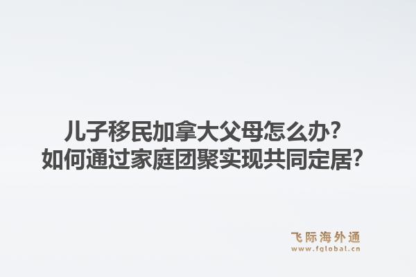 兒子移民加拿大父母怎么辦？如何通過(guò)家庭團(tuán)聚實(shí)現(xiàn)共同定居？1.jpg