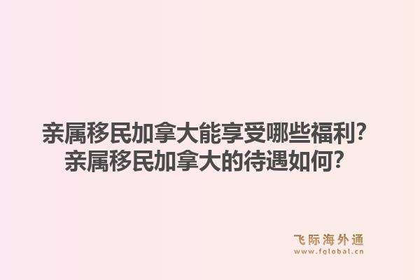 親屬移民加拿大能享受哪些福利？親屬移民加拿大的待遇如何？1.jpg